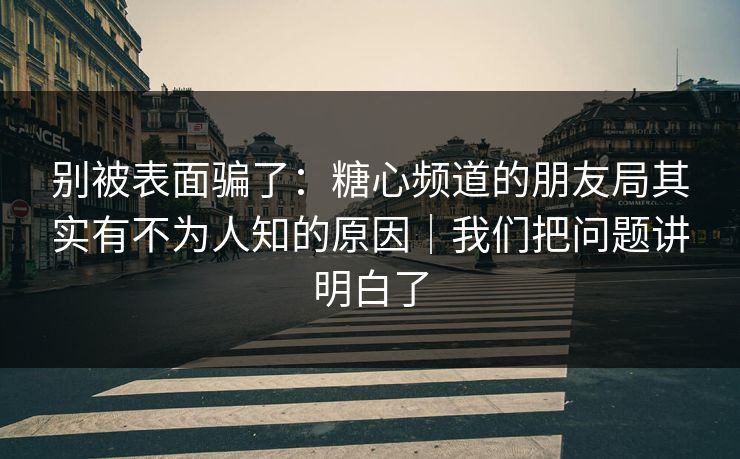 别被表面骗了：糖心频道的朋友局其实有不为人知的原因｜我们把问题讲明白了  第1张