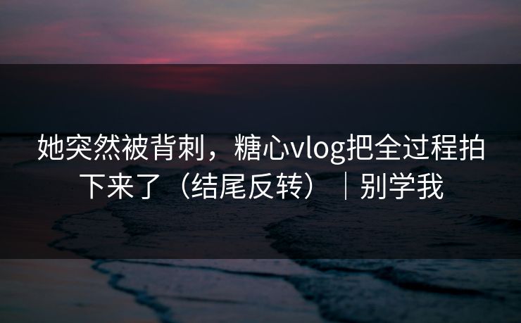 她突然被背刺，糖心vlog把全过程拍下来了（结尾反转）｜别学我  第1张