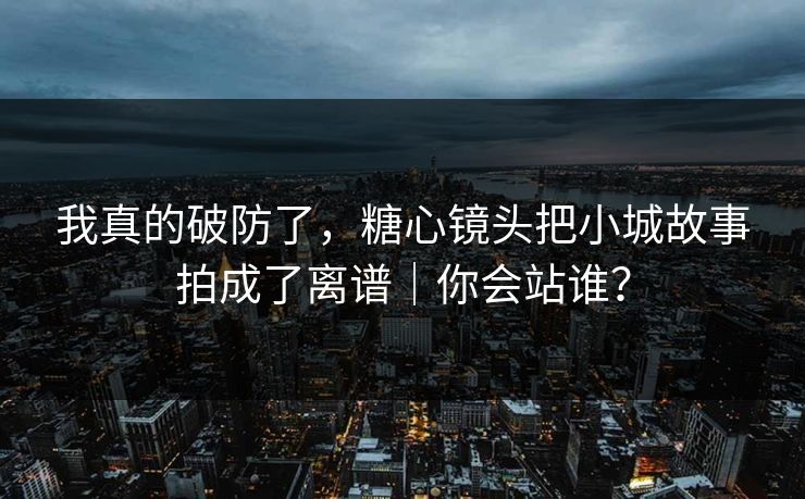 我真的破防了，糖心镜头把小城故事拍成了离谱｜你会站谁？  第1张