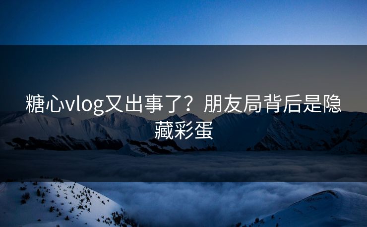 糖心vlog又出事了？朋友局背后是隐藏彩蛋  第1张