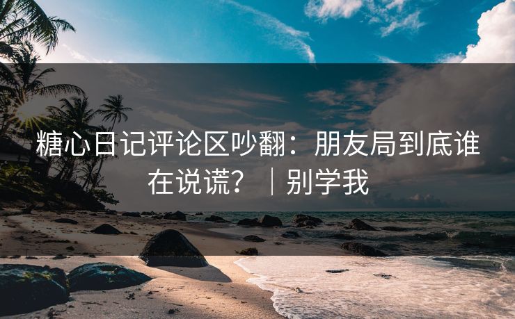 糖心日记评论区吵翻：朋友局到底谁在说谎？｜别学我  第1张