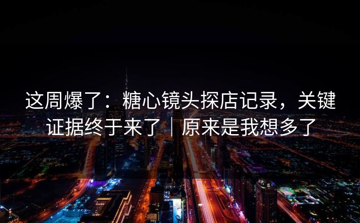 这周爆了：糖心镜头探店记录，关键证据终于来了｜原来是我想多了  第1张