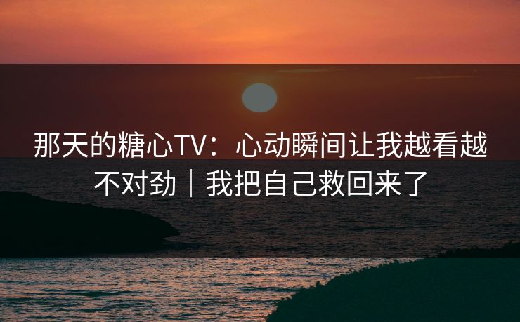 那天的糖心TV：心动瞬间让我越看越不对劲｜我把自己救回来了  第1张