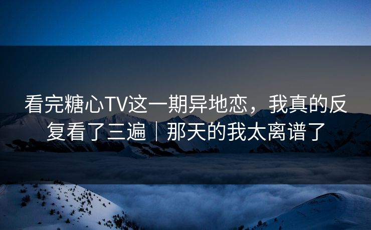看完糖心TV这一期异地恋，我真的反复看了三遍｜那天的我太离谱了  第1张