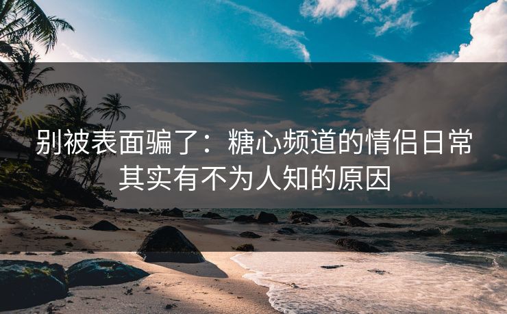 别被表面骗了：糖心频道的情侣日常其实有不为人知的原因  第1张