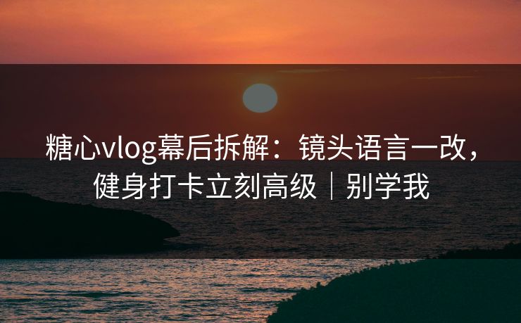 糖心vlog幕后拆解：镜头语言一改，健身打卡立刻高级｜别学我  第1张