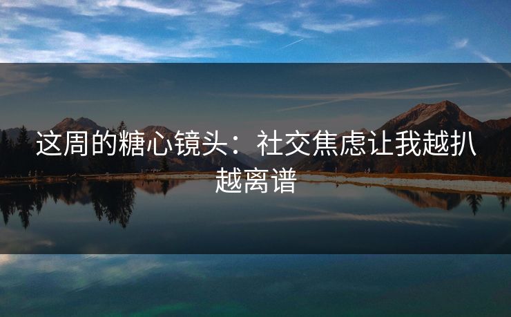 这周的糖心镜头：社交焦虑让我越扒越离谱  第1张
