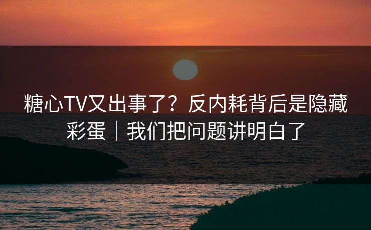 糖心TV又出事了？反内耗背后是隐藏彩蛋｜我们把问题讲明白了  第1张