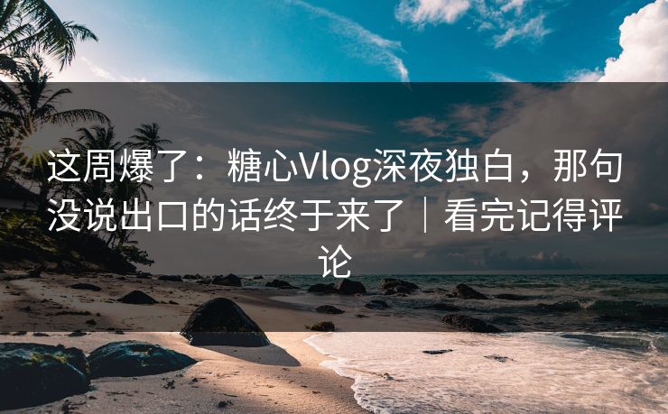 这周爆了：糖心Vlog深夜独白，那句没说出口的话终于来了｜看完记得评论