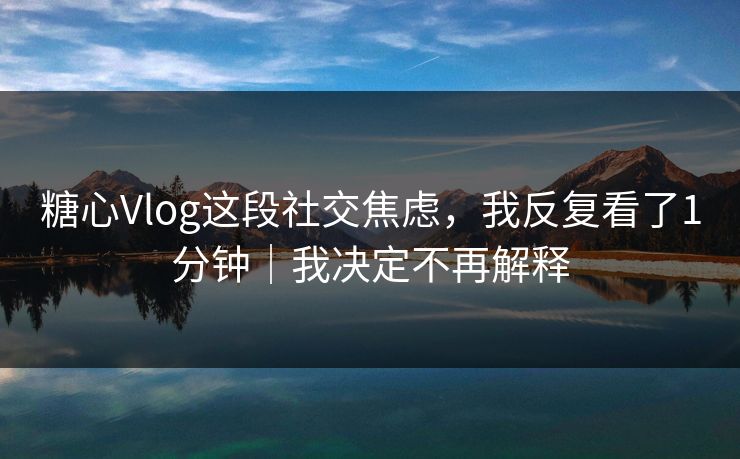 糖心Vlog这段社交焦虑，我反复看了1分钟｜我决定不再解释  第1张