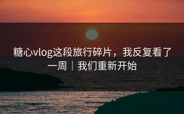 糖心vlog这段旅行碎片，我反复看了一周｜我们重新开始  第1张