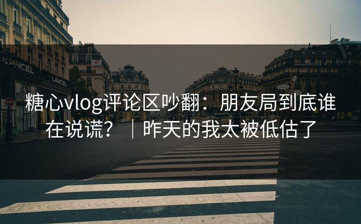 糖心vlog评论区吵翻：朋友局到底谁在说谎？｜昨天的我太被低估了  第1张