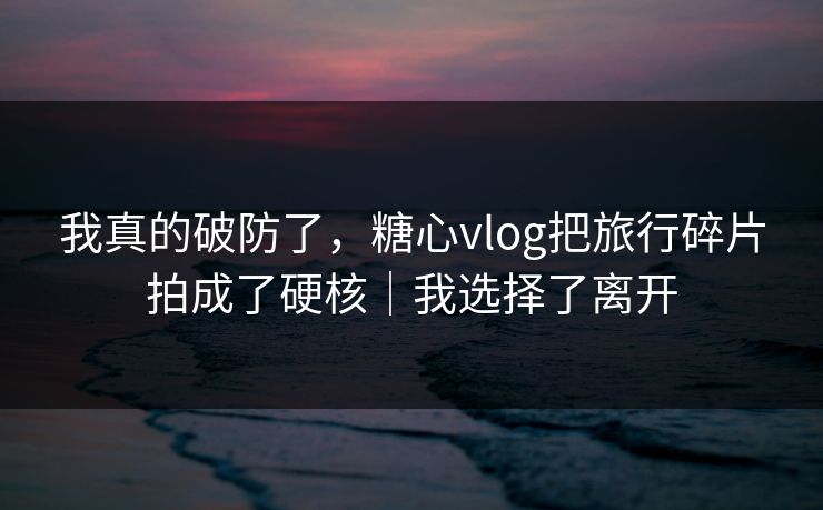 我真的破防了，糖心vlog把旅行碎片拍成了硬核｜我选择了离开  第1张