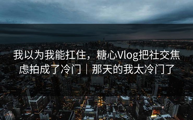 我以为我能扛住，糖心Vlog把社交焦虑拍成了冷门｜那天的我太冷门了  第1张