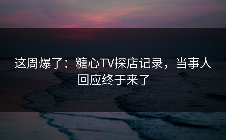 这周爆了：糖心TV探店记录，当事人回应终于来了  第1张