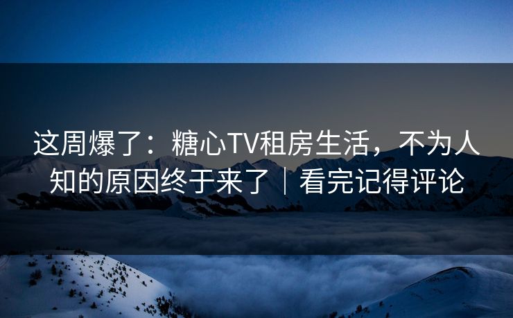 这周爆了：糖心TV租房生活，不为人知的原因终于来了｜看完记得评论  第1张